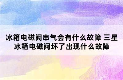 冰箱电磁阀串气会有什么故障 三星冰箱电磁阀坏了出现什么故障